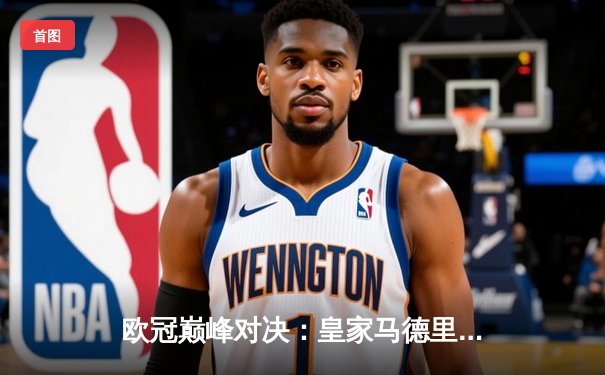 欧冠巅峰对决：皇家马德里2-1险胜利物浦，本泽马加时绝杀锁定第14冠