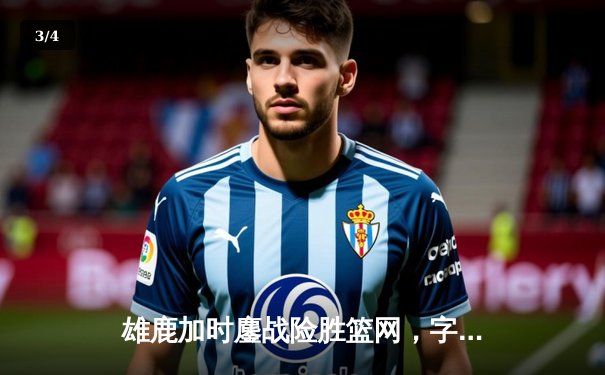 雄鹿加时鏖战险胜篮网，字母哥44+14+7上演惊天逆转 - 3